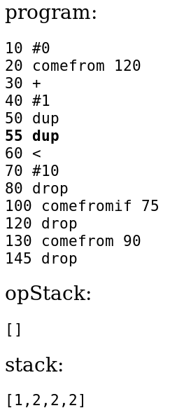 
					program:
					10 #0
					20 comefrom 120
					30 +
					40 #1
					50 dup
					55 dup
					60 <
					70 #10
					80 drop
					100 comefromif 75
					120 drop
					130 comefrom 90
					145 drop
					opStack:
					[]
					stack:
					[1,2,2,2]
					